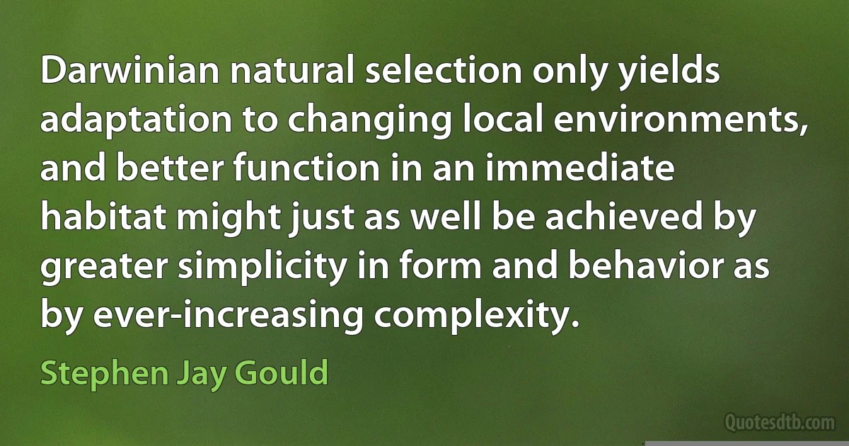 Darwinian natural selection only yields adaptation to changing local environments, and better function in an immediate habitat might just as well be achieved by greater simplicity in form and behavior as by ever-increasing complexity. (Stephen Jay Gould)