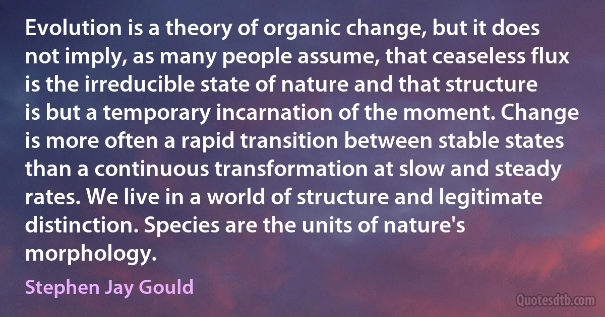 Evolution is a theory of organic change, but it does not imply, as many people assume, that ceaseless flux is the irreducible state of nature and that structure is but a temporary incarnation of the moment. Change is more often a rapid transition between stable states than a continuous transformation at slow and steady rates. We live in a world of structure and legitimate distinction. Species are the units of nature's morphology. (Stephen Jay Gould)