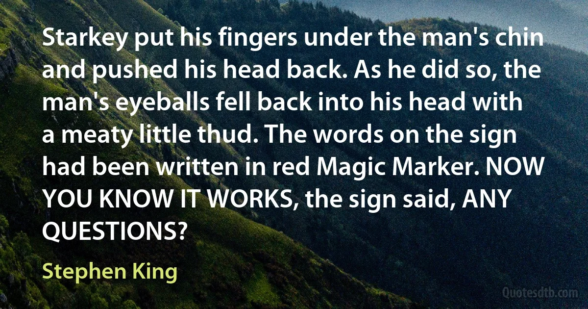 Starkey put his fingers under the man's chin and pushed his head back. As he did so, the man's eyeballs fell back into his head with a meaty little thud. The words on the sign had been written in red Magic Marker. NOW YOU KNOW IT WORKS, the sign said, ANY QUESTIONS? (Stephen King)