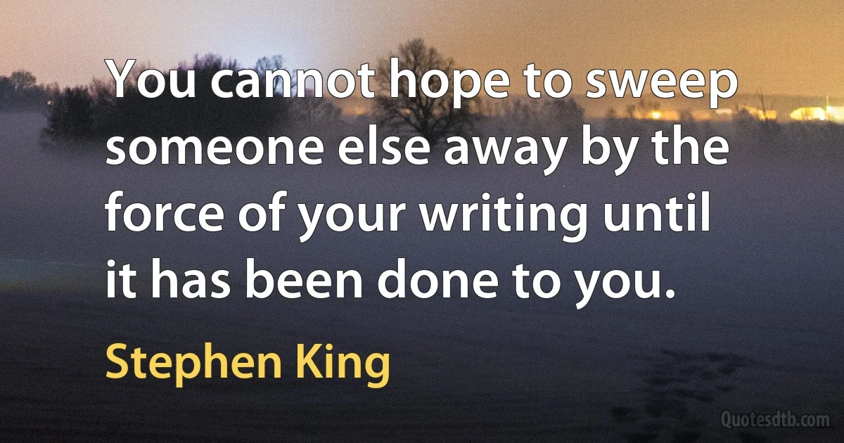 You cannot hope to sweep someone else away by the force of your writing until it has been done to you. (Stephen King)