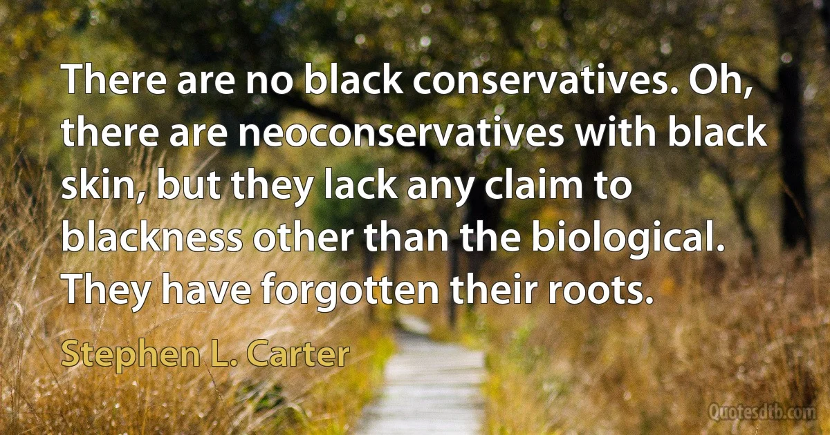 There are no black conservatives. Oh, there are neoconservatives with black skin, but they lack any claim to blackness other than the biological. They have forgotten their roots. (Stephen L. Carter)