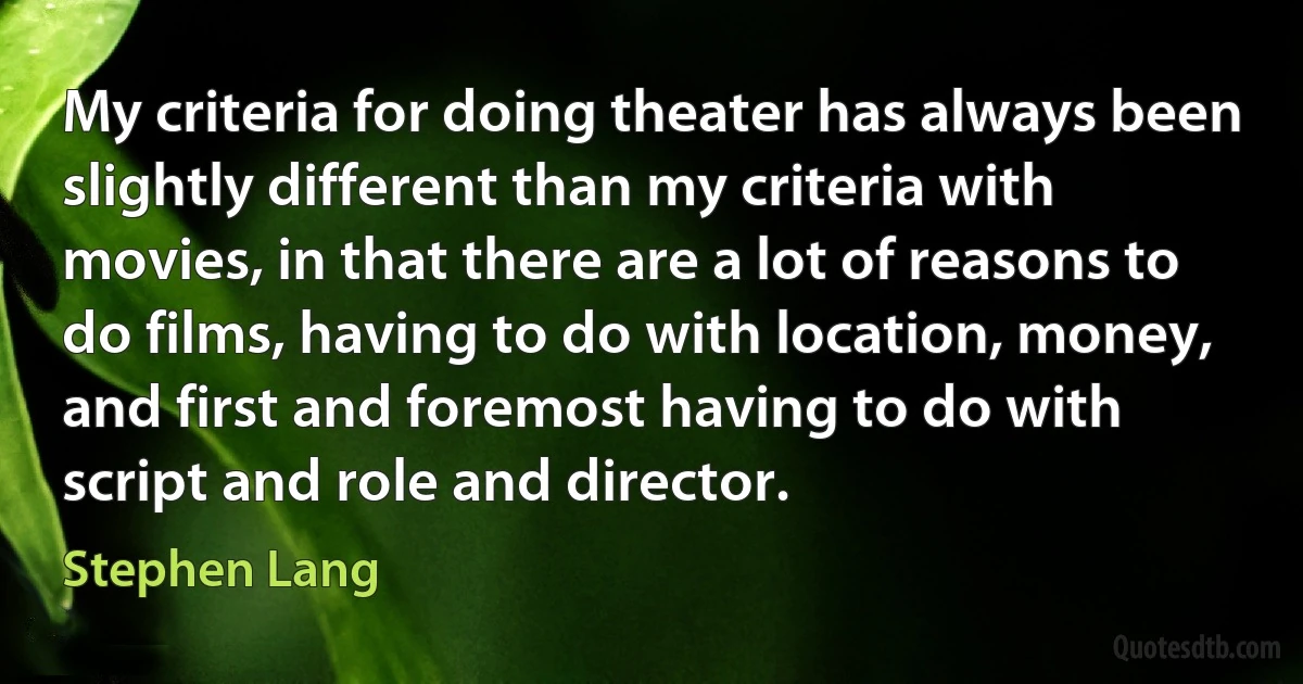 My criteria for doing theater has always been slightly different than my criteria with movies, in that there are a lot of reasons to do films, having to do with location, money, and first and foremost having to do with script and role and director. (Stephen Lang)