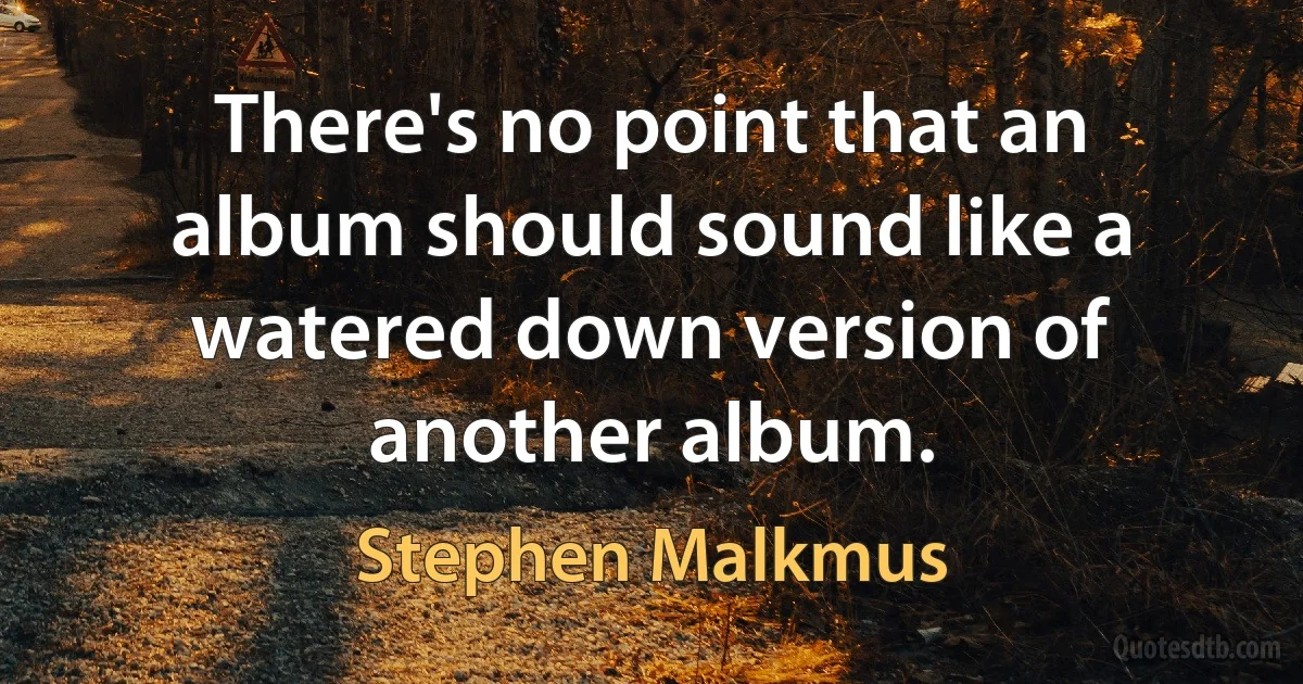 There's no point that an album should sound like a watered down version of another album. (Stephen Malkmus)