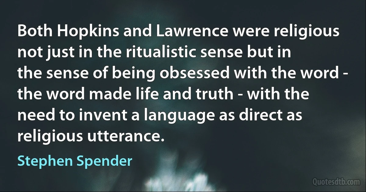 Both Hopkins and Lawrence were religious not just in the ritualistic sense but in the sense of being obsessed with the word - the word made life and truth - with the need to invent a language as direct as religious utterance. (Stephen Spender)