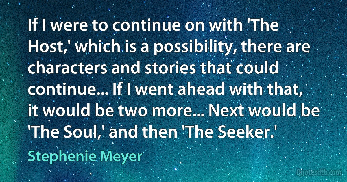 If I were to continue on with 'The Host,' which is a possibility, there are characters and stories that could continue... If I went ahead with that, it would be two more... Next would be 'The Soul,' and then 'The Seeker.' (Stephenie Meyer)