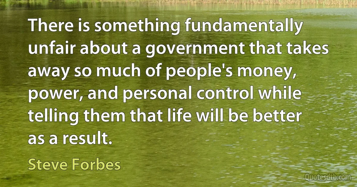 There is something fundamentally unfair about a government that takes away so much of people's money, power, and personal control while telling them that life will be better as a result. (Steve Forbes)