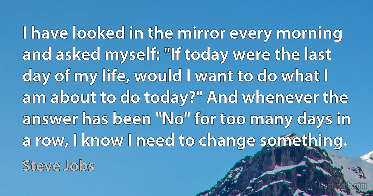 I have looked in the mirror every morning and asked myself: "If today were the last day of my life, would I want to do what I am about to do today?" And whenever the answer has been "No" for too many days in a row, I know I need to change something. (Steve Jobs)