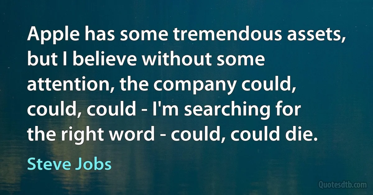 Apple has some tremendous assets, but I believe without some attention, the company could, could, could - I'm searching for the right word - could, could die. (Steve Jobs)