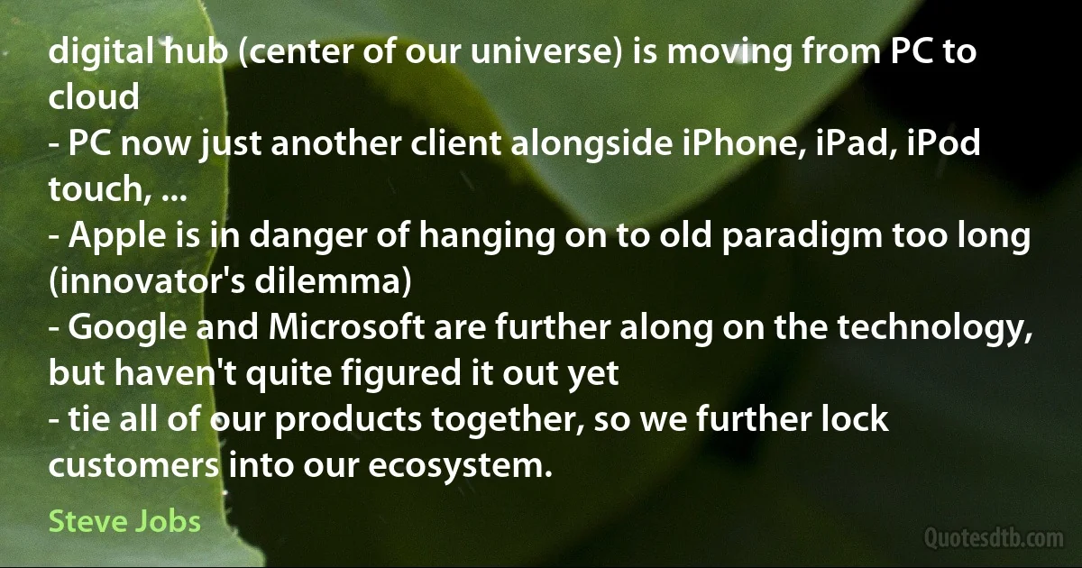 digital hub (center of our universe) is moving from PC to cloud
- PC now just another client alongside iPhone, iPad, iPod touch, ...
- Apple is in danger of hanging on to old paradigm too long (innovator's dilemma)
- Google and Microsoft are further along on the technology, but haven't quite figured it out yet
- tie all of our products together, so we further lock customers into our ecosystem. (Steve Jobs)