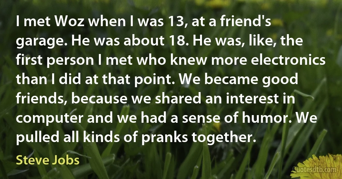 I met Woz when I was 13, at a friend's garage. He was about 18. He was, like, the first person I met who knew more electronics than I did at that point. We became good friends, because we shared an interest in computer and we had a sense of humor. We pulled all kinds of pranks together. (Steve Jobs)