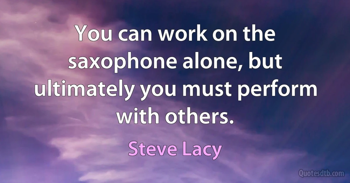 You can work on the saxophone alone, but ultimately you must perform with others. (Steve Lacy)