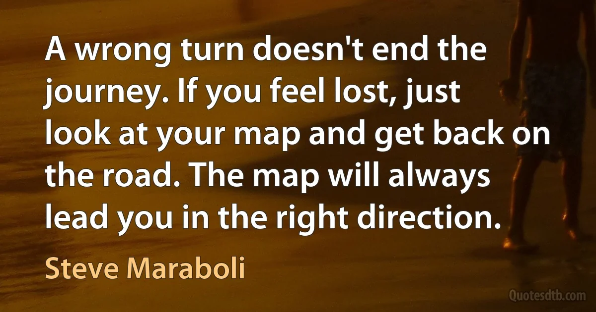 A wrong turn doesn't end the journey. If you feel lost, just look at your map and get back on the road. The map will always lead you in the right direction. (Steve Maraboli)