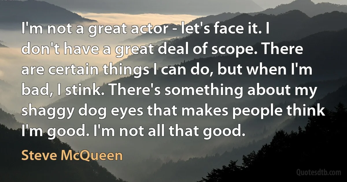 I'm not a great actor - let's face it. I don't have a great deal of scope. There are certain things I can do, but when I'm bad, I stink. There's something about my shaggy dog eyes that makes people think I'm good. I'm not all that good. (Steve McQueen)