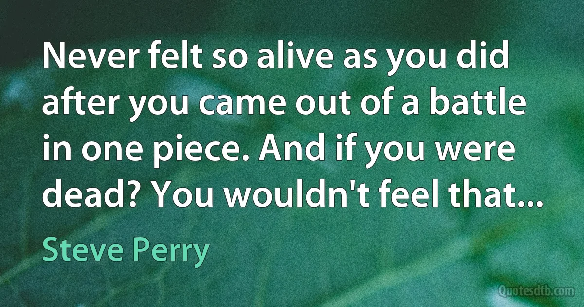 Never felt so alive as you did after you came out of a battle in one piece. And if you were dead? You wouldn't feel that... (Steve Perry)