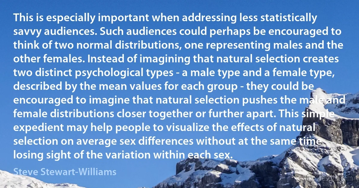 This is especially important when addressing less statistically savvy audiences. Such audiences could perhaps be encouraged to think of two normal distributions, one representing males and the other females. Instead of imagining that natural selection creates two distinct psychological types - a male type and a female type, described by the mean values for each group - they could be encouraged to imagine that natural selection pushes the male and female distributions closer together or further apart. This simple expedient may help people to visualize the effects of natural selection on average sex differences without at the same time losing sight of the variation within each sex. (Steve Stewart-Williams)