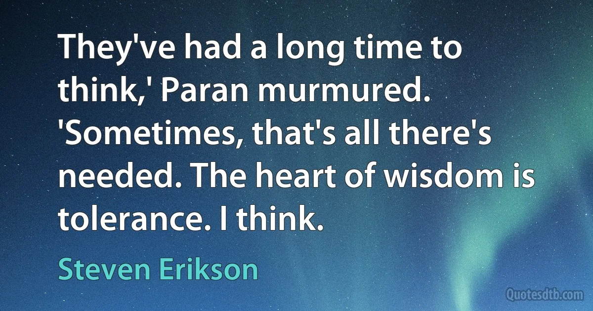 They've had a long time to think,' Paran murmured. 'Sometimes, that's all there's needed. The heart of wisdom is tolerance. I think. (Steven Erikson)