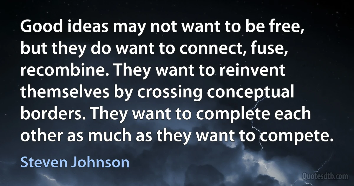 Good ideas may not want to be free, but they do want to connect, fuse, recombine. They want to reinvent themselves by crossing conceptual borders. They want to complete each other as much as they want to compete. (Steven Johnson)