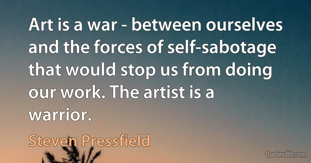 Art is a war - between ourselves and the forces of self-sabotage that would stop us from doing our work. The artist is a warrior. (Steven Pressfield)