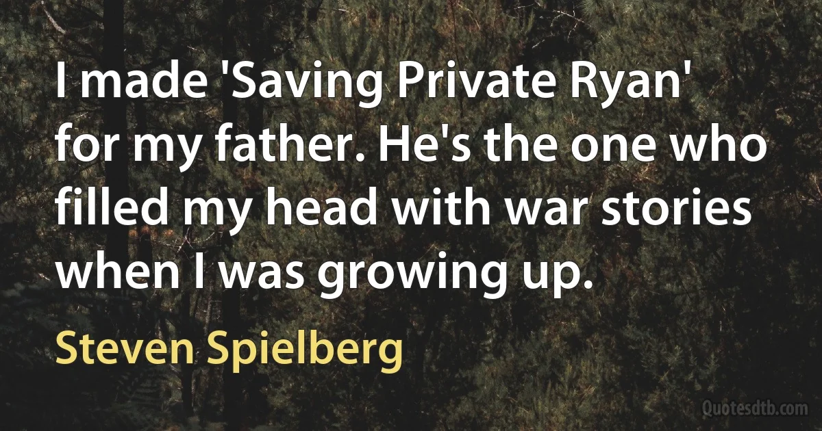 I made 'Saving Private Ryan' for my father. He's the one who filled my head with war stories when I was growing up. (Steven Spielberg)