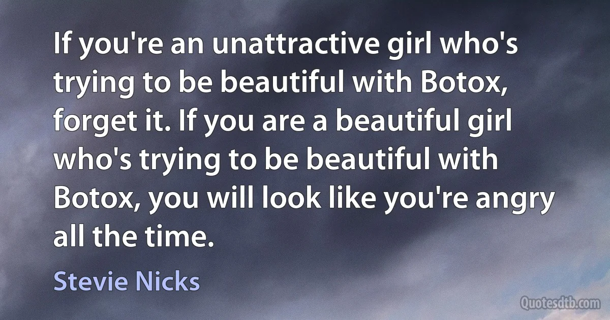 If you're an unattractive girl who's trying to be beautiful with Botox, forget it. If you are a beautiful girl who's trying to be beautiful with Botox, you will look like you're angry all the time. (Stevie Nicks)