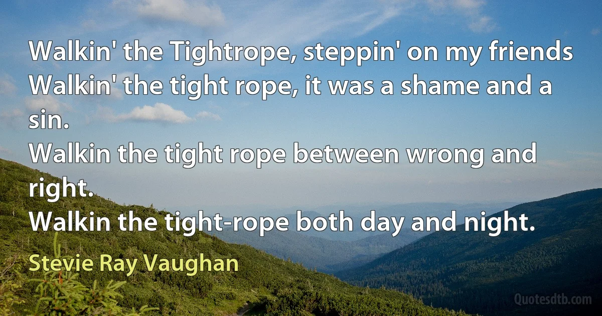 Walkin' the Tightrope, steppin' on my friends
Walkin' the tight rope, it was a shame and a sin.
Walkin the tight rope between wrong and right.
Walkin the tight-rope both day and night. (Stevie Ray Vaughan)