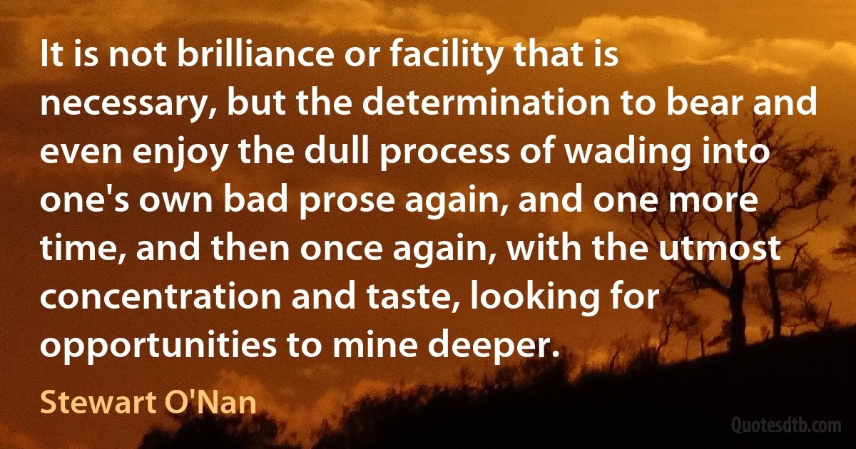 It is not brilliance or facility that is necessary, but the determination to bear and even enjoy the dull process of wading into one's own bad prose again, and one more time, and then once again, with the utmost concentration and taste, looking for opportunities to mine deeper. (Stewart O'Nan)