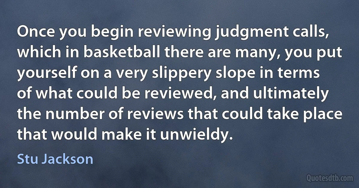 Once you begin reviewing judgment calls, which in basketball there are many, you put yourself on a very slippery slope in terms of what could be reviewed, and ultimately the number of reviews that could take place that would make it unwieldy. (Stu Jackson)