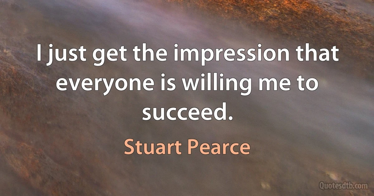 I just get the impression that everyone is willing me to succeed. (Stuart Pearce)