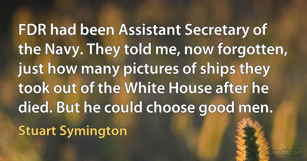 FDR had been Assistant Secretary of the Navy. They told me, now forgotten, just how many pictures of ships they took out of the White House after he died. But he could choose good men. (Stuart Symington)