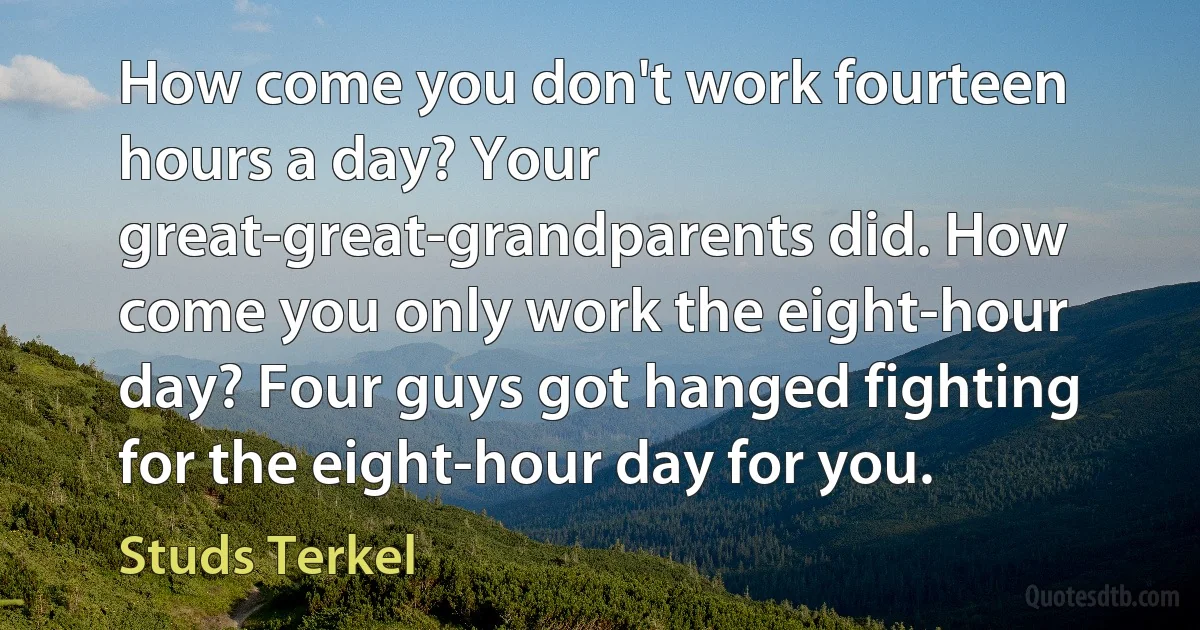 How come you don't work fourteen hours a day? Your great-great-grandparents did. How come you only work the eight-hour day? Four guys got hanged fighting for the eight-hour day for you. (Studs Terkel)