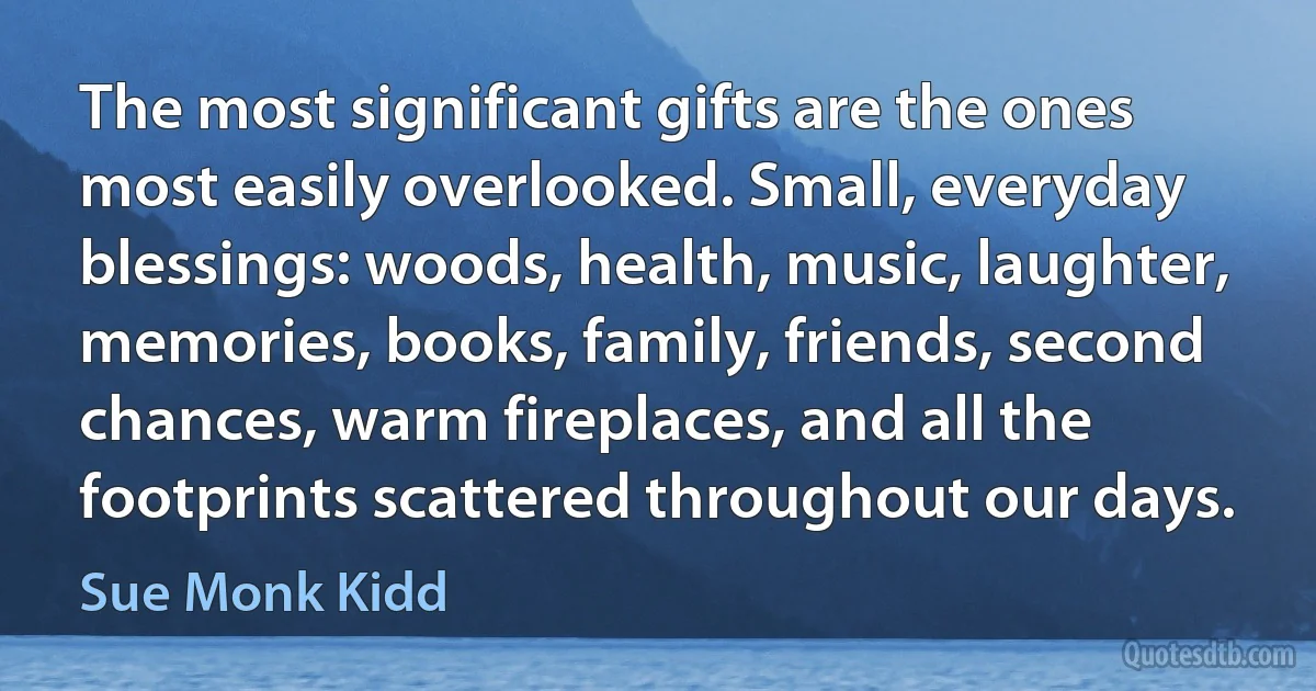 The most significant gifts are the ones most easily overlooked. Small, everyday blessings: woods, health, music, laughter, memories, books, family, friends, second chances, warm fireplaces, and all the footprints scattered throughout our days. (Sue Monk Kidd)