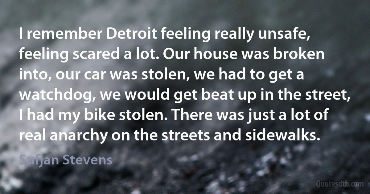 I remember Detroit feeling really unsafe, feeling scared a lot. Our house was broken into, our car was stolen, we had to get a watchdog, we would get beat up in the street, I had my bike stolen. There was just a lot of real anarchy on the streets and sidewalks. (Sufjan Stevens)