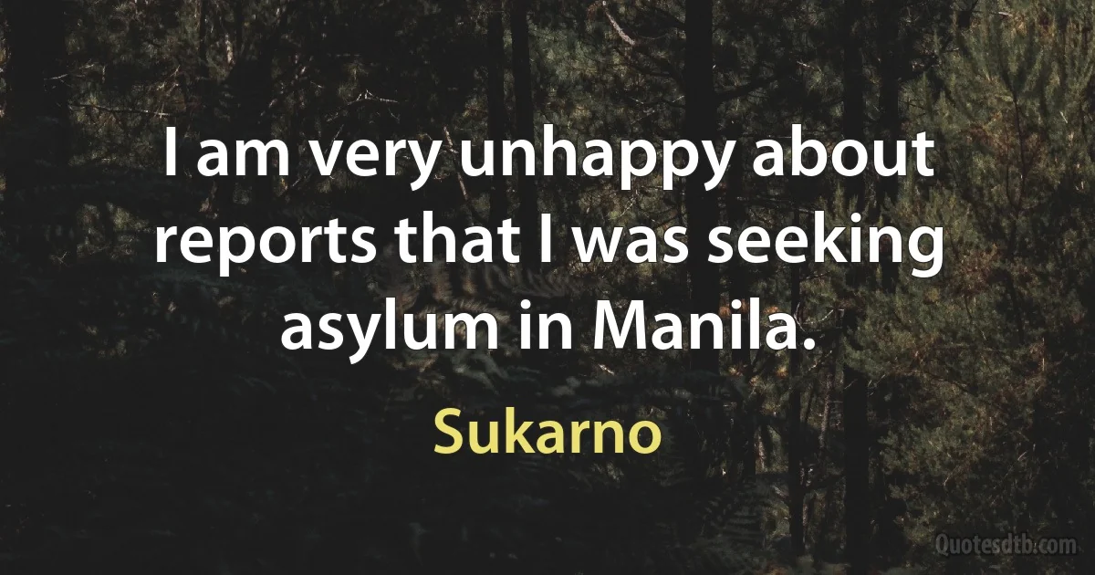 I am very unhappy about reports that I was seeking asylum in Manila. (Sukarno)