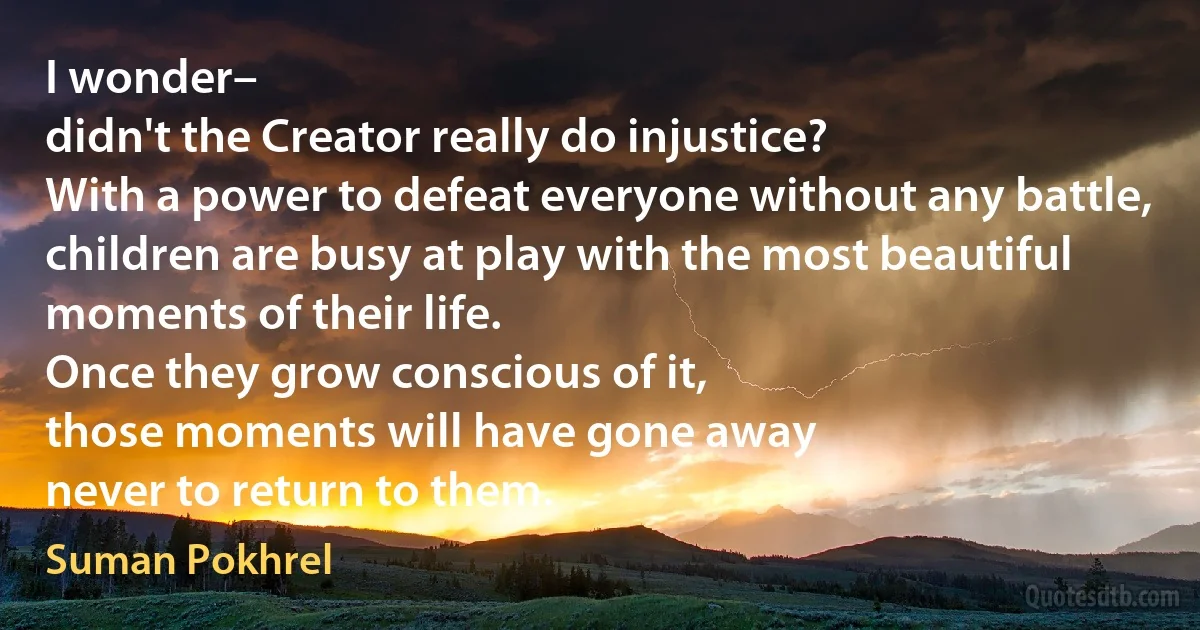 I wonder–
didn't the Creator really do injustice?
With a power to defeat everyone without any battle,
children are busy at play with the most beautiful moments of their life.
Once they grow conscious of it,
those moments will have gone away
never to return to them. (Suman Pokhrel)