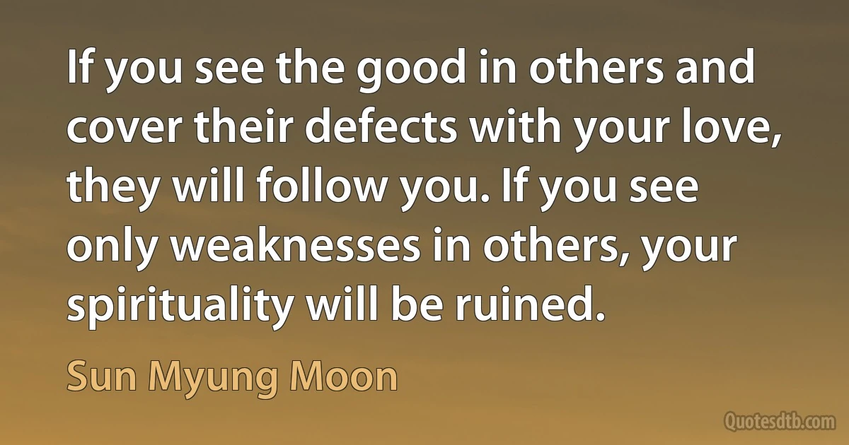 If you see the good in others and cover their defects with your love, they will follow you. If you see only weaknesses in others, your spirituality will be ruined. (Sun Myung Moon)