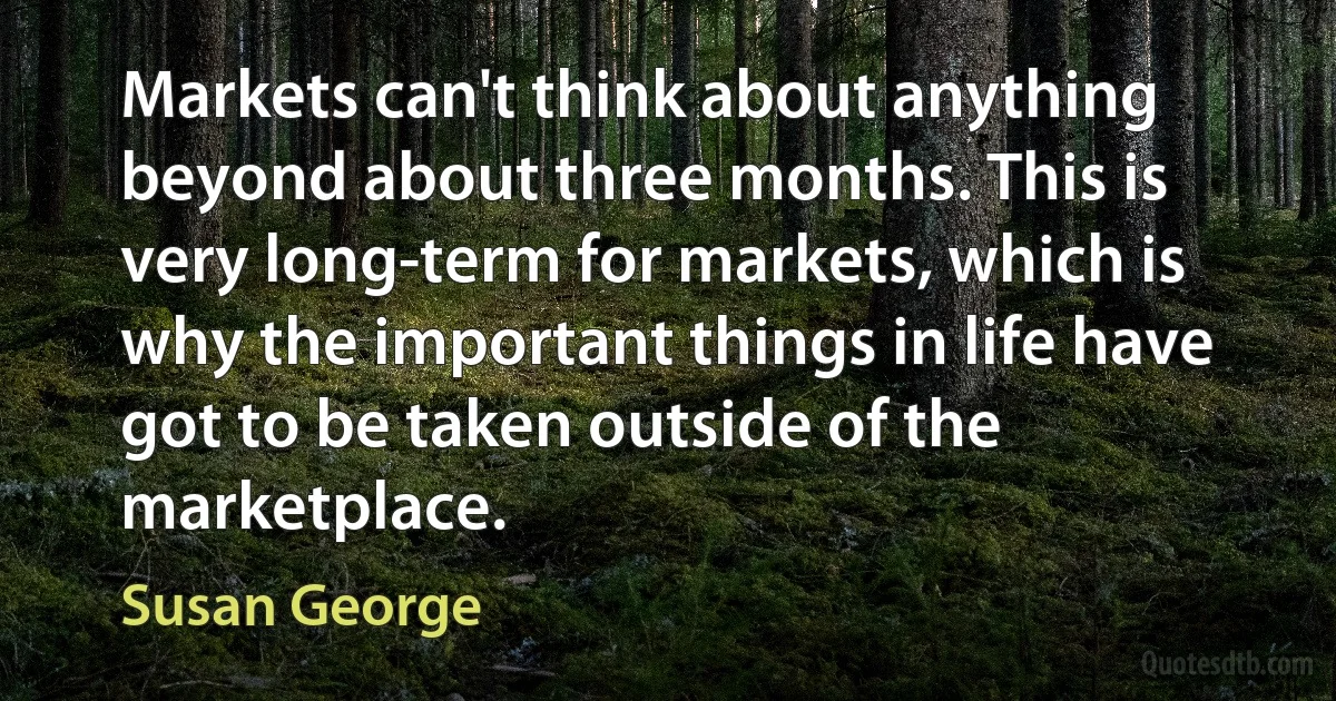 Markets can't think about anything beyond about three months. This is very long-term for markets, which is why the important things in life have got to be taken outside of the marketplace. (Susan George)