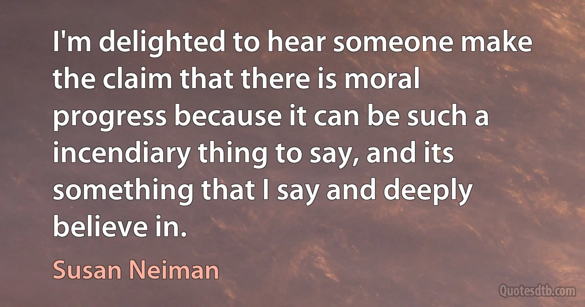 I'm delighted to hear someone make the claim that there is moral progress because it can be such a incendiary thing to say, and its something that I say and deeply believe in. (Susan Neiman)