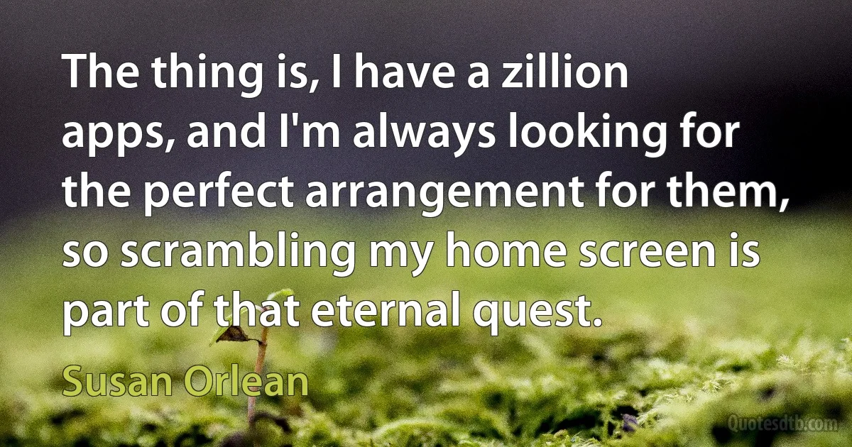 The thing is, I have a zillion apps, and I'm always looking for the perfect arrangement for them, so scrambling my home screen is part of that eternal quest. (Susan Orlean)