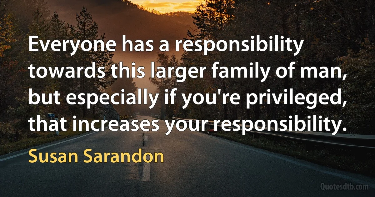 Everyone has a responsibility towards this larger family of man, but especially if you're privileged, that increases your responsibility. (Susan Sarandon)