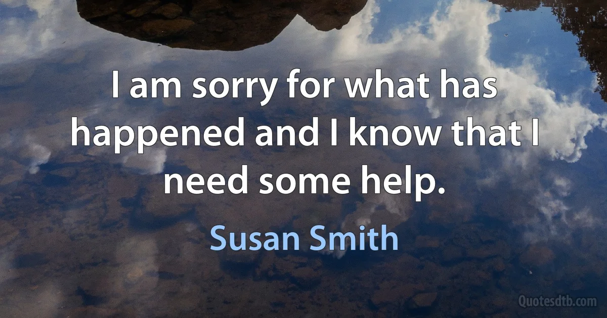 I am sorry for what has happened and I know that I need some help. (Susan Smith)