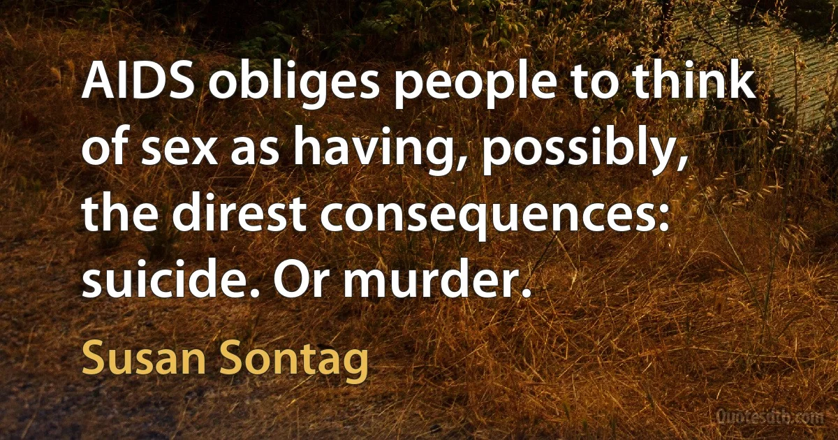 AIDS obliges people to think of sex as having, possibly, the direst consequences: suicide. Or murder. (Susan Sontag)