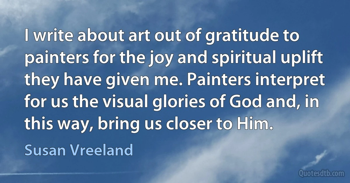 I write about art out of gratitude to painters for the joy and spiritual uplift they have given me. Painters interpret for us the visual glories of God and, in this way, bring us closer to Him. (Susan Vreeland)