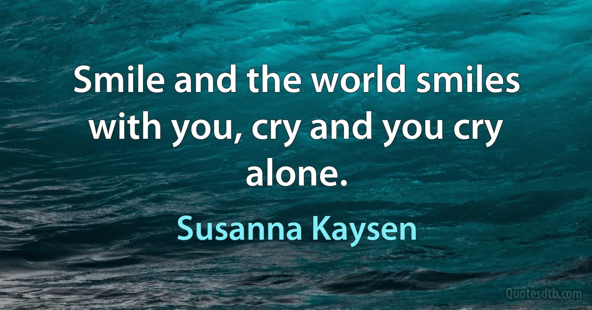 Smile and the world smiles with you, cry and you cry alone. (Susanna Kaysen)