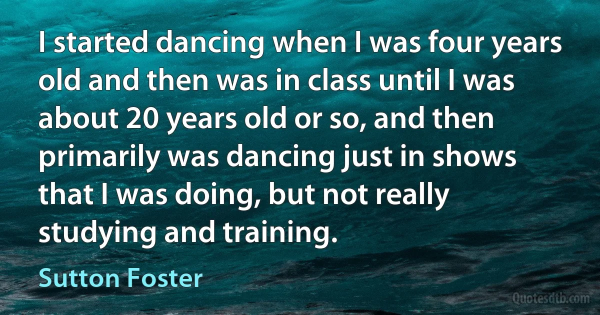 I started dancing when I was four years old and then was in class until I was about 20 years old or so, and then primarily was dancing just in shows that I was doing, but not really studying and training. (Sutton Foster)