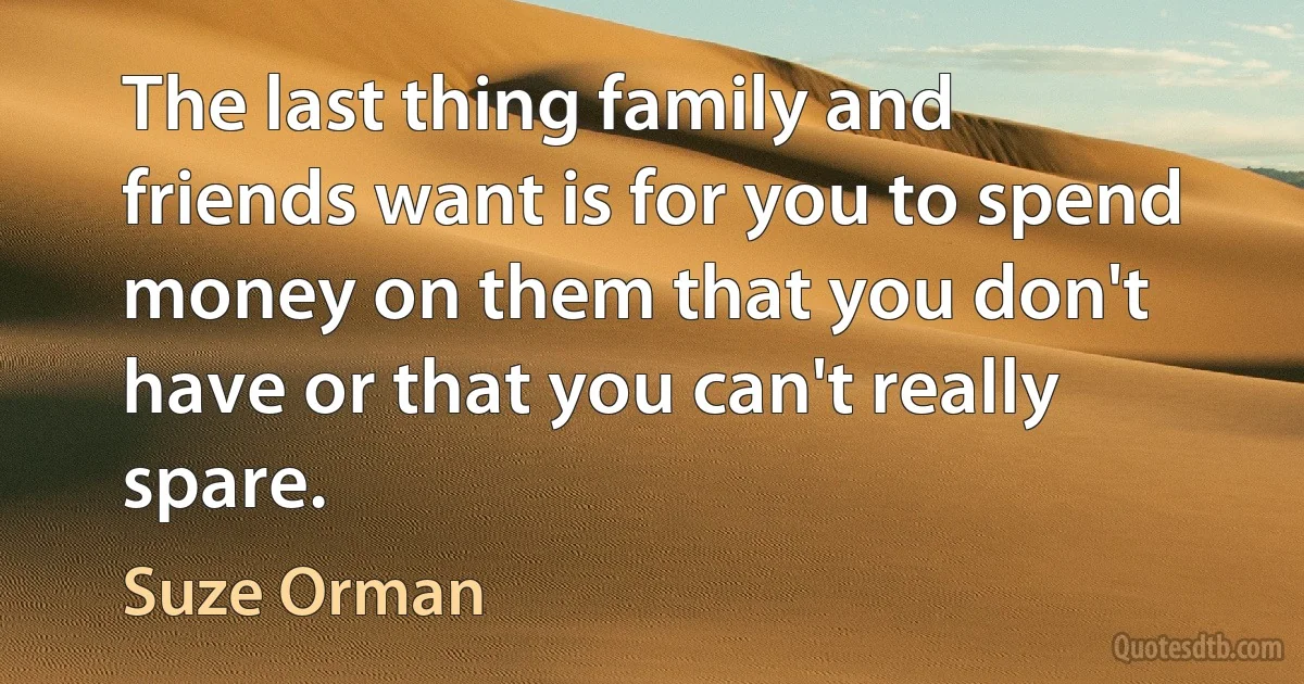 The last thing family and friends want is for you to spend money on them that you don't have or that you can't really spare. (Suze Orman)