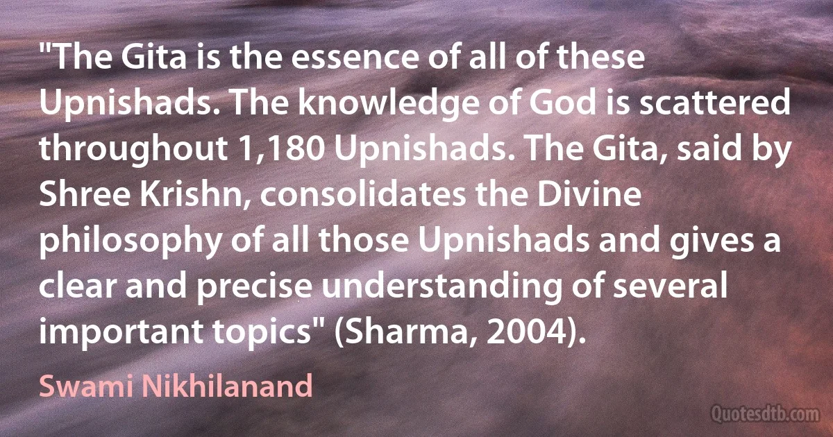 "The Gita is the essence of all of these Upnishads. The knowledge of God is scattered throughout 1,180 Upnishads. The Gita, said by Shree Krishn, consolidates the Divine philosophy of all those Upnishads and gives a clear and precise understanding of several important topics" (Sharma, 2004). (Swami Nikhilanand)