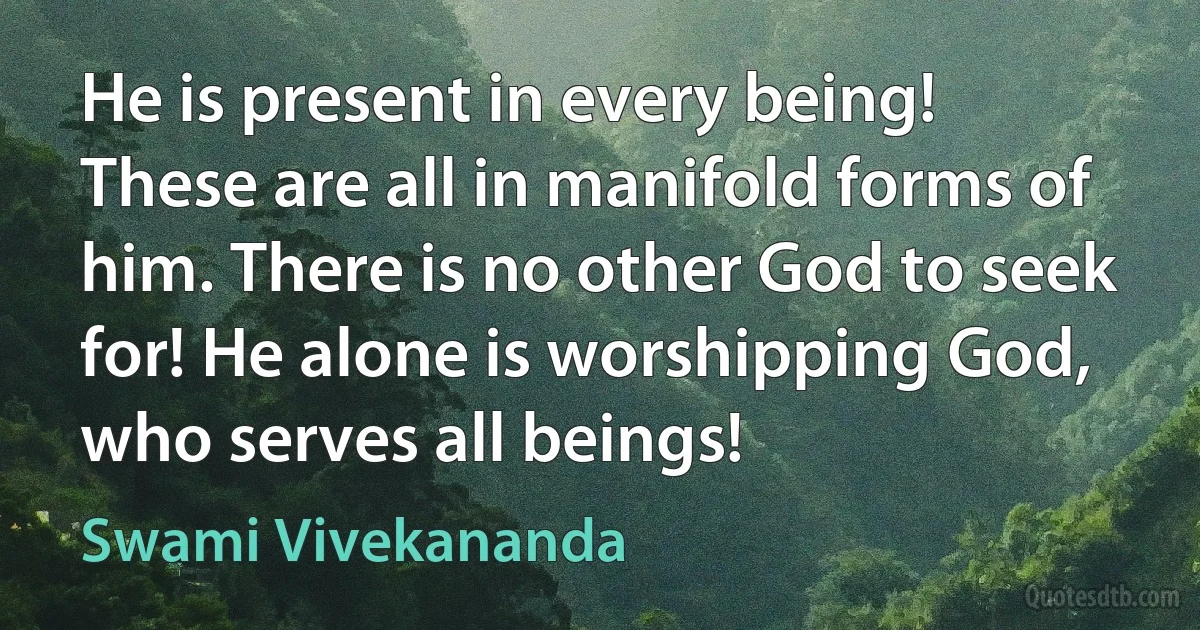 He is present in every being! These are all in manifold forms of him. There is no other God to seek for! He alone is worshipping God, who serves all beings! (Swami Vivekananda)