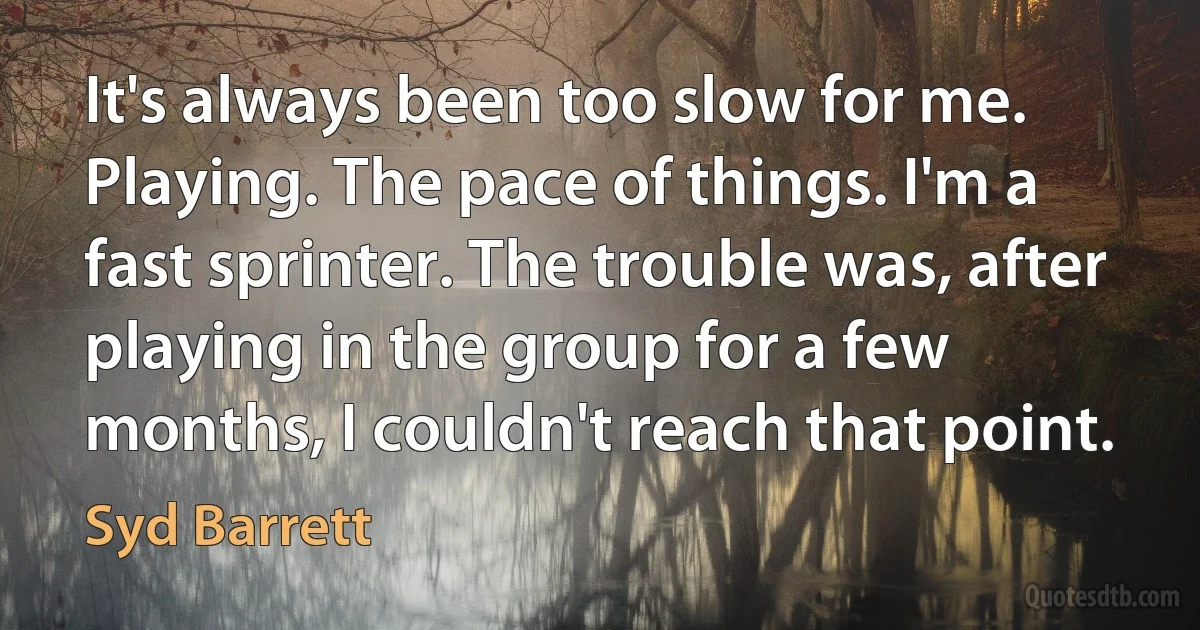 It's always been too slow for me. Playing. The pace of things. I'm a fast sprinter. The trouble was, after playing in the group for a few months, I couldn't reach that point. (Syd Barrett)