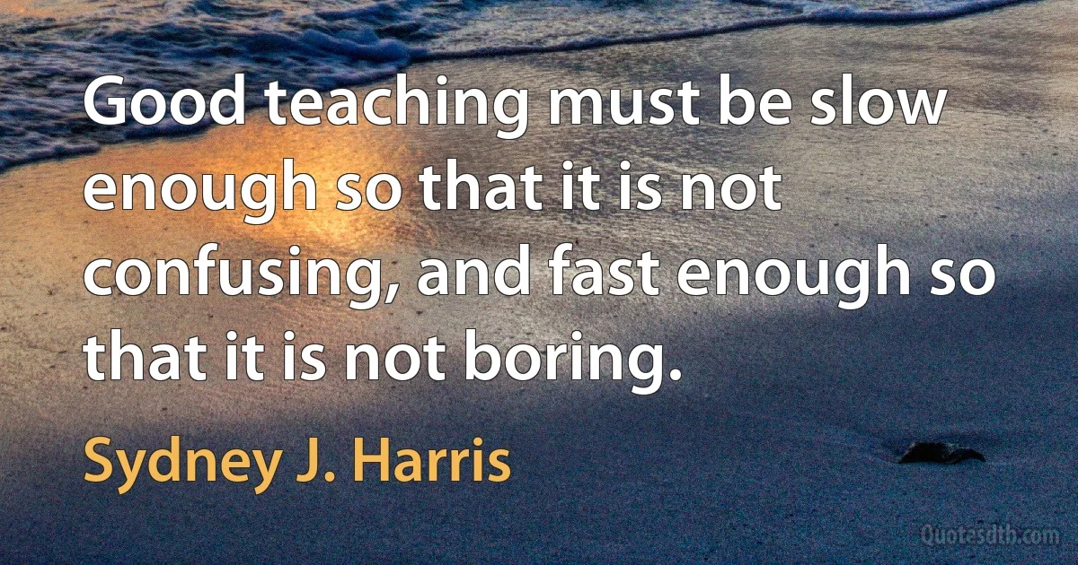 Good teaching must be slow enough so that it is not confusing, and fast enough so that it is not boring. (Sydney J. Harris)