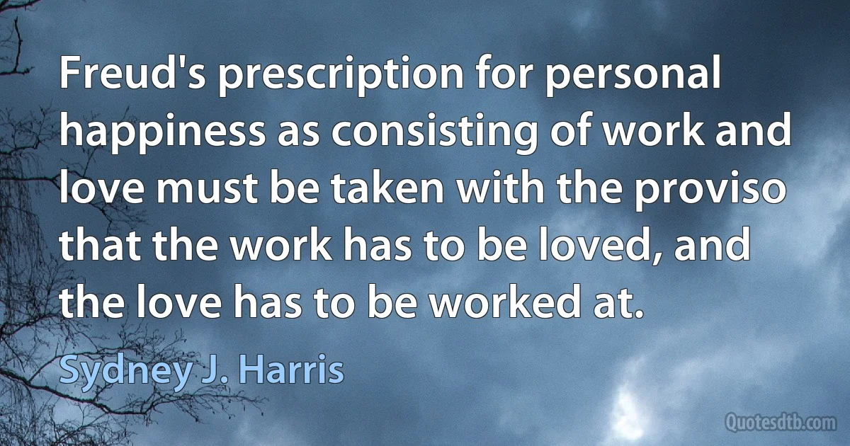 Freud's prescription for personal happiness as consisting of work and love must be taken with the proviso that the work has to be loved, and the love has to be worked at. (Sydney J. Harris)